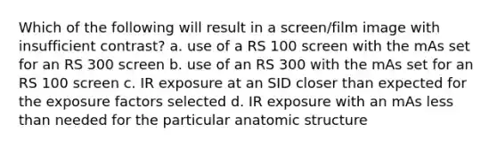 Which of the following will result in a screen/film image with insufficient contrast? a. use of a RS 100 screen with the mAs set for an RS 300 screen b. use of an RS 300 with the mAs set for an RS 100 screen c. IR exposure at an SID closer than expected for the exposure factors selected d. IR exposure with an mAs less than needed for the particular anatomic structure