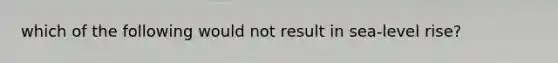 which of the following would not result in sea-level rise?