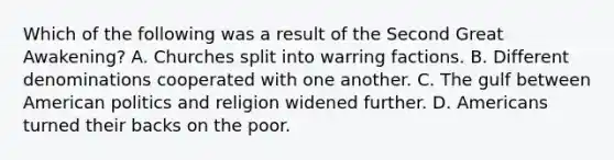 Which of the following was a result of the Second Great Awakening? A. Churches split into warring factions. B. Different denominations cooperated with one another. C. The gulf between American politics and religion widened further. D. Americans turned their backs on the poor.