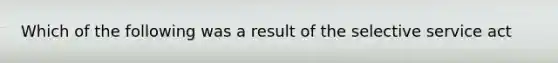 Which of the following was a result of the selective service act