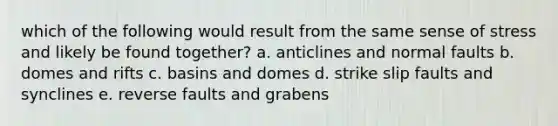 which of the following would result from the same sense of stress and likely be found together? a. anticlines and normal faults b. domes and rifts c. basins and domes d. strike slip faults and synclines e. reverse faults and grabens