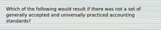 Which of the following would result if there was not a set of generally accepted and universally practiced accounting standards?