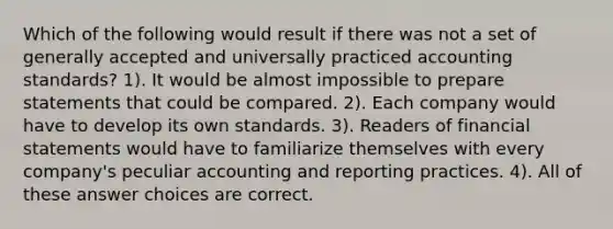 Which of the following would result if there was not a set of generally accepted and universally practiced accounting standards? 1). It would be almost impossible to prepare statements that could be compared. 2). Each company would have to develop its own standards. 3). Readers of financial statements would have to familiarize themselves with every company's peculiar accounting and reporting practices. 4). All of these answer choices are correct.