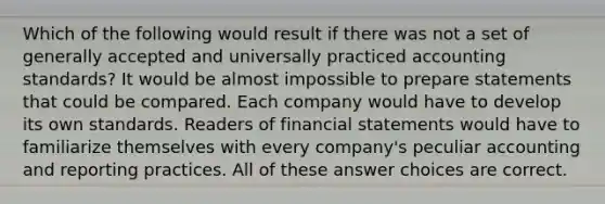 Which of the following would result if there was not a set of generally accepted and universally practiced accounting standards? It would be almost impossible to prepare statements that could be compared. Each company would have to develop its own standards. Readers of financial statements would have to familiarize themselves with every company's peculiar accounting and reporting practices. All of these answer choices are correct.