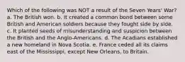 Which of the following was NOT a result of the Seven Years' War? a. The British won. b. It created a common bond between some British and American soldiers because they fought side by side. c. It planted seeds of misunderstanding and suspicion between the British and the Anglo-Americans. d. The Acadians established a new homeland in Nova Scotia. e. France ceded all its claims east of the Mississippi, except New Orleans, to Britain.