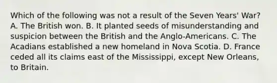 Which of the following was not a result of the Seven Years' War? A. The British won. B. It planted seeds of misunderstanding and suspicion between the British and the Anglo-Americans. C. The Acadians established a new homeland in Nova Scotia. D. France ceded all its claims east of the Mississippi, except New Orleans, to Britain.