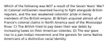 Which of the following was NOT a result of the Seven Years' War? A) Colonial militiamen resented having to fight alongside British regulars, and the war weakened colonists' pride in being members of the British empire. B) Britain acquired almost all of France's colonial claims in North America east of the Mississippi River. C) The British tried to pay down their war debts by increasing taxes on their American colonies. D) The war gave rise to a pan-Indian movement and the genesis for some Native Americans of a distinctive racial identity.