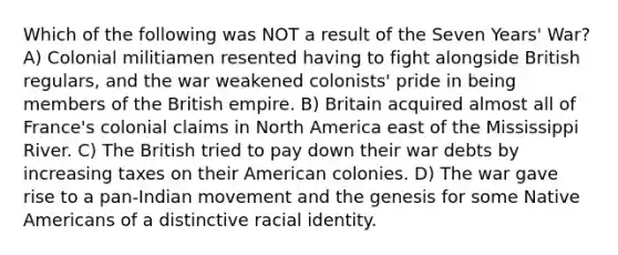 Which of the following was NOT a result of the Seven Years' War? A) Colonial militiamen resented having to fight alongside British regulars, and the war weakened colonists' pride in being members of the British empire. B) Britain acquired almost all of France's colonial claims in North America east of the Mississippi River. C) The British tried to pay down their war debts by increasing taxes on their American colonies. D) The war gave rise to a pan-Indian movement and the genesis for some Native Americans of a distinctive racial identity.