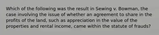 Which of the following was the result in Sewing v. Bowman, the case involving the issue of whether an agreement to share in the profits of the land, such as appreciation in the value of the properties and rental income, came within the statute of frauds?