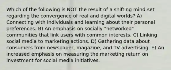 Which of the following is NOT the result of a shifting mind-set regarding the convergence of real and digital worlds? A) Connecting with individuals and learning about their personal preferences. B) An emphasis on socially "networked" communities that link users with common interests. C) Linking social media to marketing actions. D) Gathering data about consumers from newspaper, magazine, and TV advertising. E) An increased emphasis on measuring the marketing return on investment for social media initiatives.