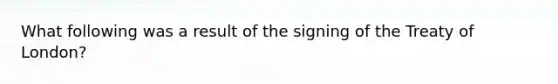 What following was a result of the signing of the Treaty of London?