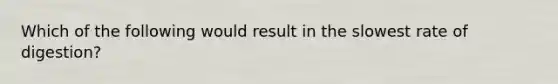 Which of the following would result in the slowest rate of digestion?