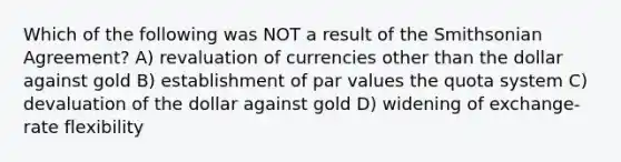 Which of the following was NOT a result of the Smithsonian Agreement? A) revaluation of currencies other than the dollar against gold B) establishment of par values the quota system C) devaluation of the dollar against gold D) widening of exchange-rate flexibility