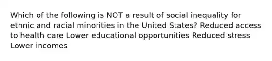 Which of the following is NOT a result of social inequality for ethnic and racial minorities in the United States? Reduced access to health care Lower educational opportunities Reduced stress Lower incomes