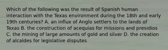 Which of the following was the result of Spanish human interaction with the Texas environment during the 18th and early 19th centuries? A. an influx of Anglo settlers to the lands of Texas B. the construction of acequias for missions and presidios C. the mining of large amounts of gold and silver D. the creation of alcaldes for legislative disputes