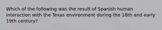 Which of the following was the result of Spanish human interaction with the Texas environment during the 18th and early 19th century?