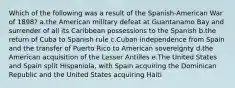 Which of the following was a result of the Spanish-American War of 1898? a.the American military defeat at Guantanamo Bay and surrender of all its Caribbean possessions to the Spanish b.the return of Cuba to Spanish rule c.Cuban independence from Spain and the transfer of Puerto Rico to American sovereignty d.the American acquisition of the Lesser Antilles e.The United States and Spain split Hispaniola, with Spain acquiring the Dominican Republic and the United States acquiring Haiti