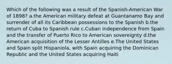 Which of the following was a result of the Spanish-American War of 1898? a.the American military defeat at Guantanamo Bay and surrender of all its Caribbean possessions to the Spanish b.the return of Cuba to Spanish rule c.Cuban independence from Spain and the transfer of Puerto Rico to American sovereignty d.the American acquisition of the Lesser Antilles e.The United States and Spain split Hispaniola, with Spain acquiring the Dominican Republic and the United States acquiring Haiti