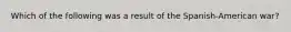 Which of the following was a result of the Spanish-American war?