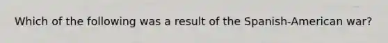 Which of the following was a result of the Spanish-American war?