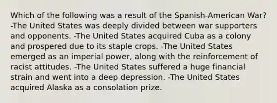 Which of the following was a result of the Spanish-American War? -The United States was deeply divided between war supporters and opponents. -The United States acquired Cuba as a colony and prospered due to its staple crops. -The United States emerged as an imperial power, along with the reinforcement of racist attitudes. -The United States suffered a huge financial strain and went into a deep depression. -The United States acquired Alaska as a consolation prize.