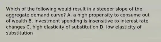 Which of the following would result in a steeper slope of the aggregate demand curve? A. a high propensity to consume out of wealth B. investment spending is insensitive to interest rate changes C. high elasticity of substitution D. low elasticity of substitution