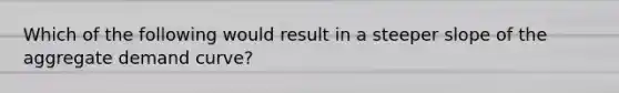 Which of the following would result in a steeper slope of the aggregate demand curve?