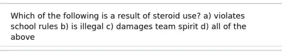 Which of the following is a result of steroid use? a) violates school rules b) is illegal c) damages team spirit d) all of the above