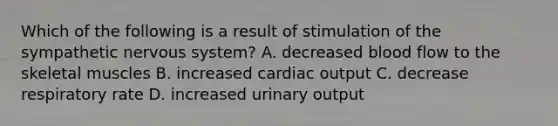 Which of the following is a result of stimulation of the sympathetic nervous system? A. decreased blood flow to the skeletal muscles B. increased cardiac output C. decrease respiratory rate D. increased urinary output