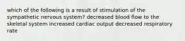 which of the following is a result of stimulation of the sympathetic nervous system? decreased blood flow to the skeletal system increased cardiac output decreased respiratory rate