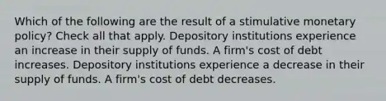 Which of the following are the result of a stimulative monetary policy? Check all that apply. Depository institutions experience an increase in their supply of funds. A firm's cost of debt increases. Depository institutions experience a decrease in their supply of funds. A firm's cost of debt decreases.