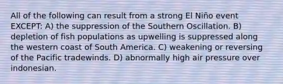 All of the following can result from a strong El Niño event EXCEPT: A) the suppression of the Southern Oscillation. B) depletion of fish populations as upwelling is suppressed along the western coast of South America. C) weakening or reversing of the Pacific tradewinds. D) abnormally high air pressure over indonesian.
