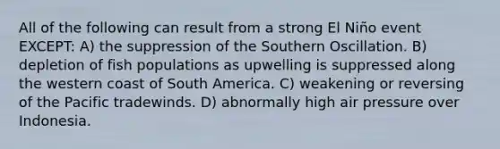 All of the following can result from a strong El Niño event EXCEPT: A) the suppression of the Southern Oscillation. B) depletion of fish populations as upwelling is suppressed along the western coast of South America. C) weakening or reversing of the Pacific tradewinds. D) abnormally high air pressure over Indonesia.