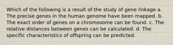 Which of the following is a result of the study of gene linkage a. The precise genes in the human genome have been mapped. b. The exact order of genes on a chromosome can be found. c. The relative distances between genes can be calculated. d. The specific characteristics of offspring can be predicted.