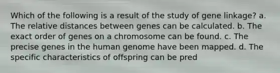 Which of the following is a result of the study of gene linkage? a. The relative distances between genes can be calculated. b. The exact order of genes on a chromosome can be found. c. The precise genes in the human genome have been mapped. d. The specific characteristics of offspring can be pred