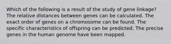 Which of the following is a result of the study of gene linkage? The relative distances between genes can be calculated. The exact order of genes on a chromosome can be found. The specific characteristics of offspring can be predicted. The precise genes in the human genome have been mapped.