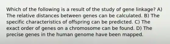 Which of the following is a result of the study of gene linkage? A) The relative distances between genes can be calculated. B) The specific characteristics of offspring can be predicted. C) The exact order of genes on a chromosome can be found. D) The precise genes in the human genome have been mapped.