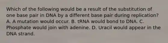 Which of the following would be a result of the substitution of one base pair in DNA by a different base pair during replication? A. A mutation would occur. B. tRNA would bond to DNA. C. Phosphate would join with adenine. D. Uracil would appear in the DNA strand.