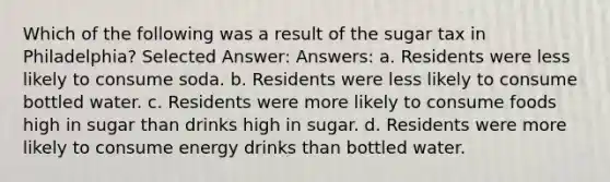 Which of the following was a result of the sugar tax in Philadelphia? Selected Answer: Answers: a. Residents were less likely to consume soda. b. Residents were less likely to consume bottled water. c. Residents were more likely to consume foods high in sugar than drinks high in sugar. d. Residents were more likely to consume energy drinks than bottled water.