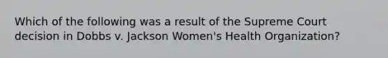 Which of the following was a result of the Supreme Court decision in Dobbs v. Jackson Women's Health Organization?