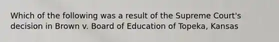 Which of the following was a result of the Supreme Court's decision in Brown v. Board of Education of Topeka, Kansas