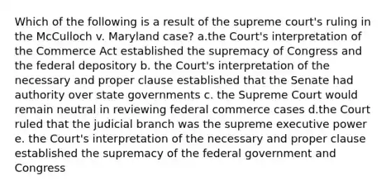 Which of the following is a result of the supreme court's ruling in the McCulloch v. Maryland case? a.the Court's interpretation of the Commerce Act established the supremacy of Congress and the federal depository b. the Court's interpretation of the necessary and proper clause established that the Senate had authority over state governments c. the Supreme Court would remain neutral in reviewing federal commerce cases d.the Court ruled that the judicial branch was the supreme executive power e. the Court's interpretation of the necessary and proper clause established the supremacy of the federal government and Congress