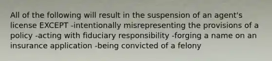 All of the following will result in the suspension of an agent's license EXCEPT -intentionally misrepresenting the provisions of a policy -acting with fiduciary responsibility -forging a name on an insurance application -being convicted of a felony