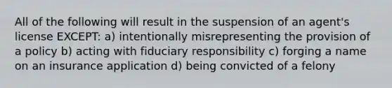 All of the following will result in the suspension of an agent's license EXCEPT: a) intentionally misrepresenting the provision of a policy b) acting with fiduciary responsibility c) forging a name on an insurance application d) being convicted of a felony