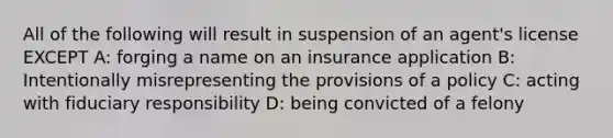 All of the following will result in suspension of an agent's license EXCEPT A: forging a name on an insurance application B: Intentionally misrepresenting the provisions of a policy C: acting with fiduciary responsibility D: being convicted of a felony