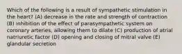 Which of the following is a result of sympathetic stimulation in the heart? (A) decrease in the rate and strength of contraction (B) inhibition of the effect of parasympathetic system on coronary arteries, allowing them to dilate (C) production of atrial natriuretic factor (D) opening and closing of mitral valve (E) glandular secretion