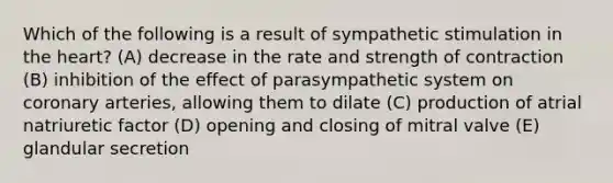 Which of the following is a result of sympathetic stimulation in the heart? (A) decrease in the rate and strength of contraction (B) inhibition of the effect of parasympathetic system on coronary arteries, allowing them to dilate (C) production of atrial natriuretic factor (D) opening and closing of mitral valve (E) glandular secretion