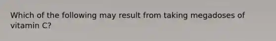 Which of the following may result from taking megadoses of vitamin C?