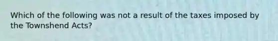 Which of the following was not a result of the taxes imposed by the Townshend Acts?