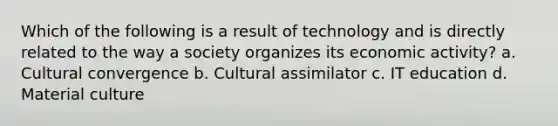 Which of the following is a result of technology and is directly related to the way a society organizes its economic activity? a. Cultural convergence b. Cultural assimilator c. IT education d. Material culture